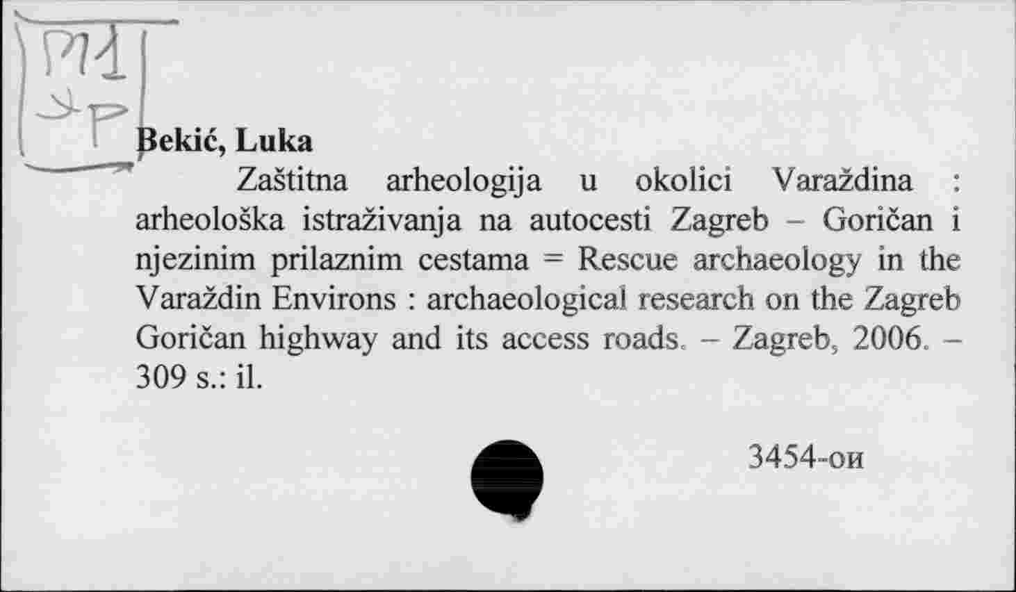 ﻿ШГ
Bekic, Luka
Zastitna arheologija u okolici Varazdina : arheoloska istrazivanja na autocesti Zagreb - Gorican і njezinim prilaznim cestama = Rescue archaeology in the Varazdin Environs : archaeological research on the Zagreb Gorican highway and its access roads. - Zagreb, 2006. -309 s.: il.
3454-ои